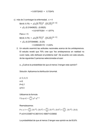 = 0.00732422 = 0.7324%
c) más de 3 contraigan la enfermedad, x = 4
B(4;6; 0.75) = 6C4 .
= 6C4 (0.31640625) . (0.0625)
= 0.019775391 = 1.977%
Para x = 5
B(5;6; 0.75) = 6C5 .
= 6C5 (0.237304688) . (0.25)
= 0.059326172 = 5.93%
2. Un estudio examinó las actitudes nacionales acerca de los antidepresivos.
El estudio reveló que 70% cree que “los antidepresivos en realidad no
curan nada, sólo disfrazan el problema real”. De acuerdo con este estudio,
de las siguientes 5 personas seleccionadas al azar:
a. ¿Cuál es la probabilidad de que al menos 3 tengan esta opinión?
Solución: Aplicamos la distribución binomial.
x= 3, 4, 5
n=5
P=0.7
q=0.3
Utilizamos la formula:
Reemplazamos:
P x≥3=0.03087+0.36015+0.16807=0.83692
La probabilidad de que al menos 3 tengan esa opinión es de 83,6%
 