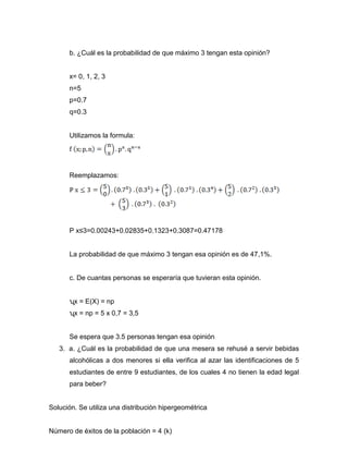 b. ¿Cuál es la probabilidad de que máximo 3 tengan esta opinión?
x= 0, 1, 2, 3
n=5
p=0.7
q=0.3
Utilizamos la formula:
Reemplazamos:
P x≤3=0.00243+0.02835+0.1323+0.3087=0.47178
La probabilidad de que máximo 3 tengan esa opinión es de 47,1%.
c. De cuantas personas se esperaría que tuvieran esta opinión.
ʯx = E(X) = np
ʯx = np = 5 x 0,7 = 3,5
Se espera que 3.5 personas tengan esa opinión
3. a. ¿Cuál es la probabilidad de que una mesera se rehusé a servir bebidas
alcohólicas a dos menores si ella verifica al azar las identificaciones de 5
estudiantes de entre 9 estudiantes, de los cuales 4 no tienen la edad legal
para beber?
Solución. Se utiliza una distribución hipergeométrica
Número de éxitos de la población = 4 (k)
 