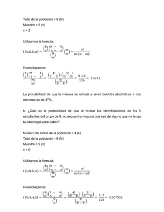 Total de la población = 9 (N)
Muestra = 5 (n)
x = 2
Utilizamos la formula:
Reemplazamos:
La probabilidad de que la mesera se rehusé a servir bebidas alcohólicas a dos
menores es de 47%.
b. ¿Cuál es la probabilidad de que al revisar las identificaciones de los 5
estudiantes del grupo de 9, no encuentre ninguna que sea de alguno que no tenga
la edad legal para beber?
Número de éxitos de la población = 4 (k)
Total de la población = 9 (N)
Muestra = 5 (n)
x = 0
Utilizamos la formula:
Reemplazamos:
 