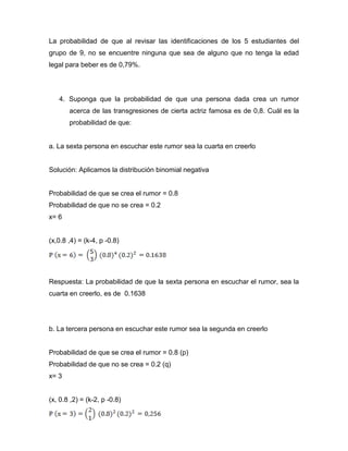 La probabilidad de que al revisar las identificaciones de los 5 estudiantes del
grupo de 9, no se encuentre ninguna que sea de alguno que no tenga la edad
legal para beber es de 0,79%.
4. Suponga que la probabilidad de que una persona dada crea un rumor
acerca de las transgresiones de cierta actriz famosa es de 0,8. Cuál es la
probabilidad de que:
a. La sexta persona en escuchar este rumor sea la cuarta en creerlo
Solución: Aplicamos la distribución binomial negativa
Probabilidad de que se crea el rumor = 0.8
Probabilidad de que no se crea = 0.2
x= 6
(x,0.8 ,4) = (k-4, p -0.8)
Respuesta: La probabilidad de que la sexta persona en escuchar el rumor, sea la
cuarta en creerlo, es de 0.1638
b. La tercera persona en escuchar este rumor sea la segunda en creerlo
Probabilidad de que se crea el rumor = 0.8 (p)
Probabilidad de que no se crea = 0.2 (q)
x= 3
(x, 0.8 ,2) = (k-2, p -0.8)
 