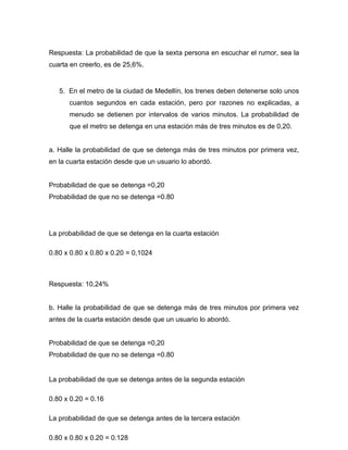 Respuesta: La probabilidad de que la sexta persona en escuchar el rumor, sea la
cuarta en creerlo, es de 25,6%.
5. En el metro de la ciudad de Medellín, los trenes deben detenerse solo unos
cuantos segundos en cada estación, pero por razones no explicadas, a
menudo se detienen por intervalos de varios minutos. La probabilidad de
que el metro se detenga en una estación más de tres minutos es de 0,20.
a. Halle la probabilidad de que se detenga más de tres minutos por primera vez,
en la cuarta estación desde que un usuario lo abordó.
Probabilidad de que se detenga =0,20
Probabilidad de que no se detenga =0.80
La probabilidad de que se detenga en la cuarta estación
0.80 x 0.80 x 0.80 x 0.20 = 0,1024
Respuesta: 10,24%
b. Halle la probabilidad de que se detenga más de tres minutos por primera vez
antes de la cuarta estación desde que un usuario lo abordó.
Probabilidad de que se detenga =0,20
Probabilidad de que no se detenga =0.80
La probabilidad de que se detenga antes de la segunda estación
0.80 x 0.20 = 0.16
La probabilidad de que se detenga antes de la tercera estación
0.80 x 0.80 x 0.20 = 0.128
 