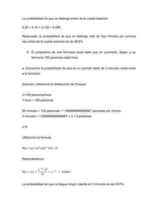 La probabilidad de que se detenga antes de la cuarta estación
0.20 + 0.16 + 0.128 = 0,488
Respuesta: la probabilidad de que se detenga más de tres minutos por primera
vez antes de la cuarta estación es de 48,8%
6. El propietario de una farmacia local sabe que en promedio, llegan a su
farmacia 100 personas cada hora.
a. Encuentre la probabilidad de que en un periodo dado de 3 minutos nadie entre
a la farmacia
Solución: Utilizamos la distribución de Poisson
λ=100 personas/hora
1 hora = 100 personas
60 minutos = 100 personas = 1,666666666666667 personas por minuto
3 minutos = 1,666666666666667 x 3 = 5 personas
λ=5
Utilizamos la formula:
P(x = x) = e^ (-λ) * λ^x / x!
Reemplazamos:
La probabilidad de que no llegue ningún cliente en 3 minutos es de 0.67%
 