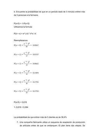 b. Encuentre la probabilidad de que en un periodo dado de 3 minutos entren más
de 5 personas a la farmacia.
P(x>5) = 1-P(x<5)
Utilizamos la formula:
P(x = x) = e^ (-λ) * λ^x / x!
Reemplazamos:
P(x<5) = 0,616
1- 0,616 = 0,384
La probabilidad de que entren más de 5 clientes es de 38,4%
7. Una compañía fabricante utiliza un esquema de aceptación de producción
de artículos antes de que se embarquen. El plan tiene dos etapas. Se
 