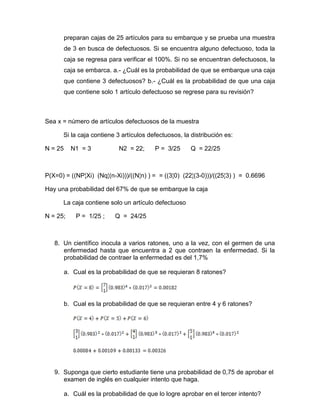 preparan cajas de 25 artículos para su embarque y se prueba una muestra
de 3 en busca de defectuosos. Si se encuentra alguno defectuoso, toda la
caja se regresa para verificar el 100%. Si no se encuentran defectuosos, la
caja se embarca. a.- ¿Cuál es la probabilidad de que se embarque una caja
que contiene 3 defectuosos? b.- ¿Cuál es la probabilidad de que una caja
que contiene solo 1 artículo defectuoso se regrese para su revisión?
Sea x = número de artículos defectuosos de la muestra
Si la caja contiene 3 artículos defectuosos, la distribución es:
N = 25 N1 = 3 N2 = 22; P = 3/25 Q = 22/25
P(X=0) = ((NP¦Xi) (Nq¦(n-Xi)))/((N¦n) ) = = ((3¦0) (22¦(3-0)))/((25¦3) ) = 0.6696
Hay una probabilidad del 67% de que se embarque la caja
La caja contiene solo un artículo defectuoso
N = 25; P = 1/25 ; Q = 24/25
8. Un científico inocula a varios ratones, uno a la vez, con el germen de una
enfermedad hasta que encuentra a 2 que contraen la enfermedad. Si la
probabilidad de contraer la enfermedad es del 1,7%
a. Cual es la probabilidad de que se requieran 8 ratones?
b. Cual es la probabilidad de que se requieran entre 4 y 6 ratones?
9. Suponga que cierto estudiante tiene una probabilidad de 0,75 de aprobar el
examen de inglés en cualquier intento que haga.
a. Cuál es la probabilidad de que lo logre aprobar en el tercer intento?
 