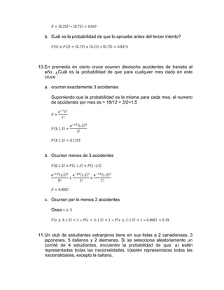 b. Cuál es la probabilidad de que lo apruebe antes del tercer intento?
10.En promedio en cierto cruce ocurren dieciocho accidentes de transito al
año. ¿Cuál es la probabilidad de que para cualquier mes dado en este
cruce :
a. ocurran exactamente 3 accidentes
Suponiendo que la probabilidad es la misma para cada mes, el numero
de accidentes por mes es = 18/12 = 3/2=1.5
b. Ocurran menos de 3 accidentes
c. Ocurran por lo menos 3 accidentes
Osea
11.Un club de estudiantes extranjeros tiene en sus listas a 2 canadienses, 3
japoneses, 5 italianos y 2 alemanes. Si se selecciona aleatoriamente un
comité de 4 estudiantes, encuentre la probabilidad de que: a) estén
representadas todas las nacionalidades, b)estén representadas todas las
nacionalidades, excepto la italiana.
 