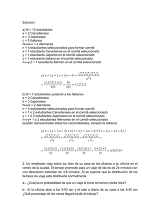 Solución:
a) N = 12 estudiantes
a = 2 Canadienses
b = 3 Japoneses
c = 5 Italianos
N-a-b-c = 2 Alemanes
n = 4 estudiantes seleccionados para formar comité
x = 1 estudiante Canadiense en el comité seleccionado
y = 1 estudiante Japonés en el comité seleccionado
z = 1 estudiante Italiano en el comité seleccionado
n-x-y-z = 1 estudiante Alemán en el comité seleccionado
b) N = 7 estudiantes quitando a los Italianos
a = 2 Canadienses
b = 3 Japoneses
N-a-b = 2 Alemanes
n = 4 estudiantes seleccionados para formar comité
x = 1 o 2 estudiantes Canadienses en el comité seleccionado
y = 1 o 2 estudiantes Japoneses en el comité seleccionado
n-x-y= 1 o 2 estudiantes Alemanes en el comité seleccionado
p(estén representadas todas las nacionalidades, excepto la italiana)
2. Un empleado viaja todos los días de su casa en las afueras a su oficina en el
centro de la ciudad. El tiempo promedio para un viaje de ida es de 24 minutos con
una desviación estándar de 3,8 minutos. Si se supone que la distribución de los
tiempos de viaje está distribuida normalmente
a.- ¿Cuál es la probabilidad de que un viaje le tome al menos media hora?
b.- Si la oficina abre a las 9:00 am y el sale a diario de su casa a las 8:45 am
¿Qué porcentaje de las veces llegará tarde al trabajo?
 