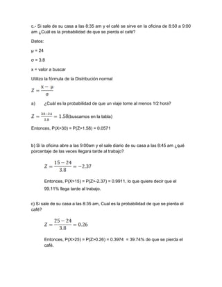 c.- Si sale de su casa a las 8:35 am y el café se sirve en la oficina de 8:50 a 9:00
am ¿Cuál es la probabilidad de que se pierda el café?
Datos:
µ = 24
σ = 3.8
x = valor a buscar
Utilizo la fórmula de la Distribución normal
a) ¿Cuál es la probabilidad de que un viaje tome al menos 1/2 hora?
(buscamos en la tabla)
Entonces, P(X>30) = P(Z>1.58) = 0.0571
b) Si la oficina abre a las 9:00am y el sale diario de su casa a las 8:45 am ¿qué
porcentaje de las veces llegara tarde al trabajo?
Entonces, P(X>15) = P(Z>-2.37) = 0.9911, lo que quiere decir que el
99.11% llega tarde al trabajo.
c) Si sale de su casa a las 8:35 am, Cual es la probabilidad de que se pierda el
café?
Entonces, P(X>25) = P(Z>0.26) = 0.3974 = 39.74% de que se pierda el
café.
 