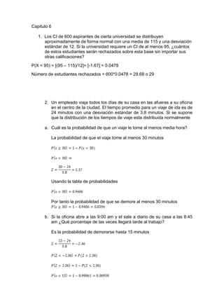 Capitulo 6
1. Los CI de 600 aspirantes de cierta universidad se distribuyen
aproximadamente de forma normal con una media de 115 y una desviación
estándar de 12. Si la universidad requiere un CI de al menos 95, ¿cuántos
de estos estudiantes serán rechazados sobre esta base sin importar sus
otras calificaciones?
P(X < 95) = [(95 – 115)/12]= [-1.67] = 0.0478
Número de estudiantes rechazados = 600*0.0478 = 28.68 o 29
2. Un empleado viaja todos los días de su casa en las afueras a su oficina
en el centro de la ciudad. El tiempo promedio para un viaje de ida es de
24 minutos con una desviación estándar de 3,8 minutos. Si se supone
que la distribución de los tiempos de viaje esta distribuida normalmente
a. Cuál es la probabilidad de que un viaje le tome al menos media hora?
La probabilidad de que el viaje tome al menos 30 minutos
Usando la tabla de probabilidades
Por tanto la probabilidad de que se demore al menos 30 minutos
b. Si la oficina abre a las 9:00 am y el sale a diario de su casa a las 8:45
am ¿Qué porcentaje de las veces llegará tarde al trabajo?
Es la probabilidad de demorarse hasta 15 minutos
 