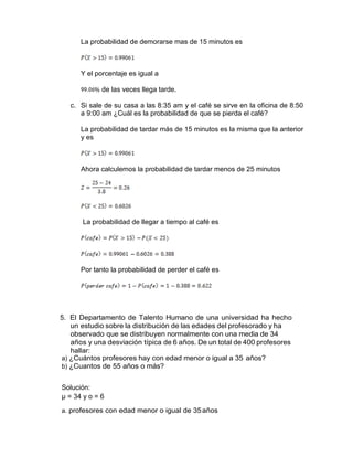 La probabilidad de demorarse mas de 15 minutos es
Y el porcentaje es igual a
de las veces llega tarde.
c. Si sale de su casa a las 8:35 am y el café se sirve en la oficina de 8:50
a 9:00 am ¿Cuál es la probabilidad de que se pierda el café?
La probabilidad de tardar más de 15 minutos es la misma que la anterior
y es
Ahora calculemos la probabilidad de tardar menos de 25 minutos
La probabilidad de llegar a tiempo al café es
Por tanto la probabilidad de perder el café es
5. El Departamento de Talento Humano de una universidad ha hecho
un estudio sobre la distribución de las edades del profesorado y ha
observado que se distribuyen normalmente con una media de 34
años y una desviación típica de 6 años. De un total de 400 profesores
hallar:
a) ¿Cuántos profesores hay con edad menor o igual a 35 años?
b) ¿Cuantos de 55 años o más?
Solución:
µ = 34 y o = 6
a. profesores con edad menor o igual de 35años
 