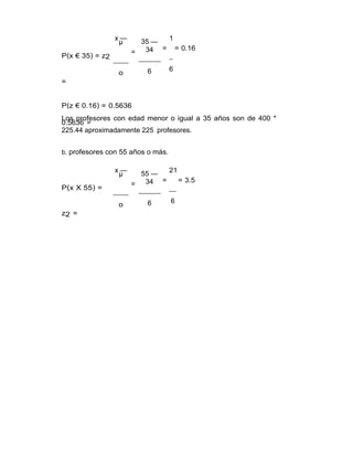 P(x € 35) = z2
=
x —
µ
=
o
35 —
34
6
1
= = 0.16
6
P(z € 0.16) = 0.5636
Los profesores con edad menor o igual a 35 años son de 400 *
0.5636 =
225.44 aproximadamente 225 profesores.
b. profesores con 55 años o más.
P(x X 55) =
z2 =
x —
µ
=
o
55 —
34
6
21
= = 3.5
6
 