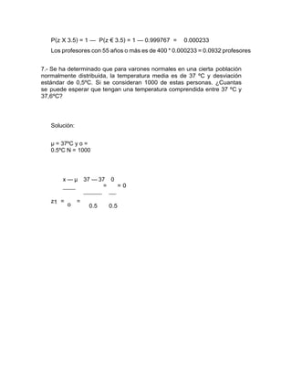 P(z X 3.5) = 1 — P(z € 3.5) = 1 — 0.999767 = 0.000233
Los profesores con 55 años o más es de 400 * 0.000233 = 0.0932 profesores
7.- Se ha determinado que para varones normales en una cierta población
normalmente distribuida, la temperatura media es de 37 ºC y desviación
estándar de 0,5ºC. Si se consideran 1000 de estas personas. ¿Cuantas
se puede esperar que tengan una temperatura comprendida entre 37 ºC y
37,6ºC?
Solución:
µ = 37ºC y o =
0.5ºC N = 1000
x — µ 37 — 37 0
z1 =
o
=
= = 0
0.5 0.5
 