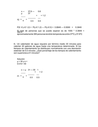 x —
µ
37.6 —
37
0.6
z2 =
o
=
= = 1.2
0.5 0.5
P(0 € z € 1.2) = P(z € 1.2) — P(z € 0) = 0.8849 — 0.5000 = 0.3849
El total de personas que se puede esperar es de 1000 * 0.3849 =
384.9
aproximadamente 385 personas tendrán temperaturas entre 37ºC y 37.6ºC
8.- Un calentador de agua requiere por término medio 30 minutos para
calentar 40 galones de agua hasta una temperatura determinada. Si los
tiempos de calentamiento se distribuyen normalmente con una desviación
estándar de 0,5 minutos. ¿Qué porcentaje de los tiempos de calentamiento
son superiores a 31 minutos?
Solución:
µ = 30 y o =
0.5 N = 40
x — µ 31 — 30 1
z1 =
o
=
= = 2
0.5 0.5
 