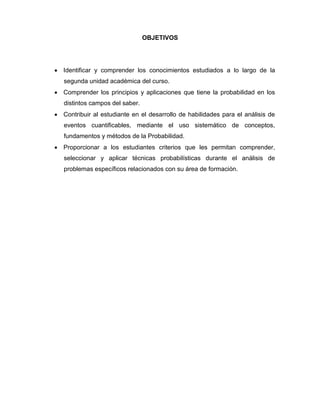 OBJETIVOS
 Identificar y comprender los conocimientos estudiados a lo largo de la
segunda unidad académica del curso.
 Comprender los principios y aplicaciones que tiene la probabilidad en los
distintos campos del saber.
 Contribuir al estudiante en el desarrollo de habilidades para el análisis de
eventos cuantificables, mediante el uso sistemático de conceptos,
fundamentos y métodos de la Probabilidad.
 Proporcionar a los estudiantes criterios que les permitan comprender,
seleccionar y aplicar técnicas probabilísticas durante el análisis de
problemas específicos relacionados con su área de formación.
 
