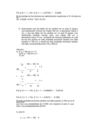 P(z X 2) = 1 — P(z X 2) = 1 — 0.97725 = 0.0228
El porcentaje de los tiempos de calentamiento superiores a 31 minutos es
de
40* 0.0228 = 0.912 * 100 = 91.2%
8. Suponiendo que las tallas de los adultos de un país A siguen
una distribución normal con media 180 cm. y desviación típica 5
cm. y que las tallas de los adultos en un país B siguen una
distribución también normal, pero con media 180 cm. y
desviación típica 15 cm., contestar de manera justificada en cuál
de los dos países es más probable encontrar adultos con talla
superior a 195 cm. y donde es más probable encontrar adultos
con talla comprendida entre 175 y 185 cm.
Solución:
a) A: µ = 180 cm y o = 5
cm B: µ = 180 cm y o =
15 cm
zÆ
=
x —
µ
=
o
x —
µ
195 — 180 15
= = 3
5 5
195 — 180 15
zB =
o
=
= = 1
15 15
P(z Ç 3) = 1 — P(z Ç 3) = 1 — 0.998650 = 0.00135
P(z Ç 1) = 1 — P(z Ç 1) = 1 — 0.8416 = 0.1584
Es más probable encontrar adultos con talla superior a 195 cm en el
país B ya
que hay una probabilidad de 0.1584 con respecto al país A, que
tiene una probabilidadde0.00135
b) país A:
x — µ 175 — 180 5
 