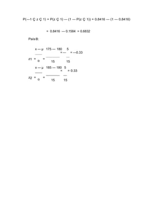 P(—1 Ç z Ç 1) = P(z Ç 1) — (1 — P(z Ç 1)) = 0.8416 — (1 — 0.8416)
= 0.8416 — 0.1584 = 0.6832
País B:
x — µ 175 — 180 5
z1 =
o
=
= — = —0.33
15 15
x — µ 185 — 180 5
z2 =
o
=
= = 0.33
15 15
 