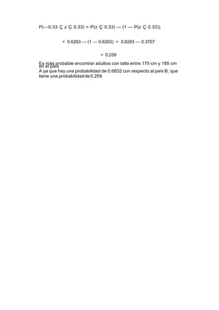 P(—0.33 Ç z Ç 0.33) = P(z Ç 0.33) — (1 — P(z Ç 0.33))
= 0.6293 — (1 — 0.6293) = 0.6293 — 0.3707
= 0.259
Es más probable encontrar adultos con talla entre 175 cm y 185 cm
en el país
A ya que hay una probabilidad de 0.6832 con respecto al país B, que
tiene una probabilidadde0.259
 