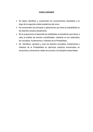 CONCLUSIONES
 Se logran identificar y comprender los conocimientos estudiados a lo
largo de la segunda unidad académica del curso.
 Se comprenden los principios y aplicaciones que tiene la probabilidad en
los distintos campos disciplinares.
 Se le proporciona el desarrollo de habilidades al estudiante para llevar a
cabo el análisis de eventos cuantificables, mediante el uso sistemático
de conceptos, fundamentos y métodos de la Probabilidad.
 Se identifican, apropian y usan los distintos conceptos, fundamentos y
métodos de la Probabilidad en ejercicios prácticos enmarcados en
situaciones y fenómenos reales de acuerdo a la disciplina desarrollada.
 