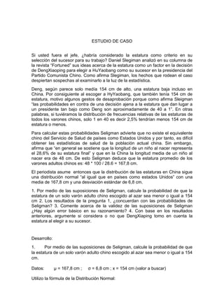 ESTUDIO DE CASO
Si usted fuera el jefe, ¿habría considerado la estatura como criterio en su
selección del sucesor para su trabajo? Daniel Slegiman analizó en su columna de
la revista “Fortuned” sus ideas acerca de la estatura como un factor en la decisión
de DengXiaoping para elegir a HuYaobang como su sucesor en la presidencia del
Partido Comunista Chino. Como afirma Slegiman, los hechos que rodean el caso
despiertan sospechas al examinarlo a la luz de la estadística.
Deng, según parece solo medía 154 cm de alto, una estatura baja incluso en
China. Por consiguiente al escoger a HyYaobang, que también tenía 154 cm de
estatura, motivo algunos gestos de desaprobación porque como afirma Sleigman
“las probabilidades en contra de una decisión ajena a la estatura que dan lugar a
un presidente tan bajo como Deng son aproximadamente de 40 a 1”. En otras
palabras, si tuviéramos la distribución de frecuencias relativas de las estaturas de
todos los varones chinos, solo 1 en 40 es decir 2,5% tendrían menos 154 cm de
estatura o menos.
Para calcular estas probabilidades Seligman advierte que no existe el equivalente
chino del Servicio de Salud de países como Estados Unidos y por tanto, es difícil
obtener las estadísticas de salud de la población actual china. Sin embargo,
afirma que “en general se sostiene que la longitud de un niño al nacer representa
el 28,6% de su estatura final” y que en la China la longitud media de un niño al
nacer era de 48 cm. De esto Seligman deduce que la estatura promedio de los
varones adultos chinos es: 48 * 100 / 28.6 = 167,8 cm.
El periodista asume entonces que la distribución de las estaturas en China sigue
una distribución normal “al igual que en países como estados Unidos” con una
media de 167,8 cm y una desviación estándar de 6,8 cm.
1. Por medio de las suposiciones de Seligman, calcule la probabilidad de que la
estatura de un solo varón adulto chino escogido al azar sea menor o igual a 154
cm 2. Los resultados de la pregunta 1, ¿concuerdan con las probabilidades de
Seligman? 3. Comente acerca de la validez de las suposiciones de Seligman
¿Hay algún error básico en su razonamiento? 4. Con base en los resultados
anteriores, argumente si considera o no que DengXiaping tomo en cuenta la
estatura al elegir a su sucesor.
Desarrollo:
1. Por medio de las suposiciones de Seligman, calcule la probabilidad de que
la estatura de un solo varón adulto chino escogido al azar sea menor o igual a 154
cm.
Datos: µ = 167,8 cm ; σ = 6,8 cm ; x = 154 cm (valor a buscar)
Utilizo la fórmula de la Distribución Normal:
 