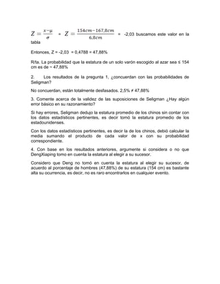= = -2,03 buscamos este valor en la
tabla
Entonces, Z = -2,03 = 0,4788 = 47,88%
R/ta. La probabilidad que la estatura de un solo varón escogido al azar sea ≤ 154
cm es de ~ 47,88%
2. Los resultados de la pregunta 1, ¿concuerdan con las probabilidades de
Seligman?
No concuerdan, están totalmente desfasados. 2,5% ≠ 47,88%
3. Comente acerca de la validez de las suposiciones de Seligman ¿Hay algún
error básico en su razonamiento?
Si hay errores, Seligman dedujo la estatura promedio de los chinos sin contar con
los datos estadísticos pertinentes, es decir tomó la estatura promedio de los
estadounidenses.
Con los datos estadísticos pertinentes, es decir la de los chinos, debió calcular la
media sumando el producto de cada valor de x con su probabilidad
correspondiente.
4. Con base en los resultados anteriores, argumente si considera o no que
DengXiaping tomo en cuenta la estatura al elegir a su sucesor.
Considero que Deng no tomó en cuenta la estatura al elegir su sucesor, de
acuerdo al porcentaje de hombres (47,88%) de su estatura (154 cm) es bastante
alta su ocurrencia, es decir, no es raro encontrarlos en cualquier evento.
 