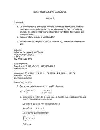 DESARROLLODE LOS EJERCICIOS
Unidad 2
Capítulo 4.
1. Un embarque de 8 televisores contiene 2 unidades defectuosas. Un hotel
realiza una compra al azar de 3 de los televisores. Si X es una variable
aleatoria discreta que representa el número de unidades defectuosas que
compra el hotel:
a. Encuentre la función de probabilidad f(x)
b. Encuentre el valor esperado E(x), la varianza V(x) y la desviación estándar
S(x)
solución:
la función de probabilidad F(x) es:
f(x)=(2¦x)(6¦(3-x))/((8¦3) )
x 0 1 2
F(x) 5/14 15/28 3/28
Valor esperado:
E(x)=∑_(i=0)^3〖(0∙5/14)+(1∙15/28)+(2∙3/28)¬〗
E(x)=3/4=0,75
Varianza(x)=∑_(i=0)^3〖(0^2∙5/14)+(1^2∙15/28)+(2^2∙3/28)¬〗-(3/4)^2
V(x)=45/112=0,401
Desviación estándar:
S(x)=√(V(x) )=0,6338
2. Sea X una variable aleatoria con función densidad
a. Determine el valor de a, para que la función sea efectivamente una
función densidad de probabilidad.
Lo primero es que a > 0, porque la función
Lo segundo que debe cumplir
Entonces
 