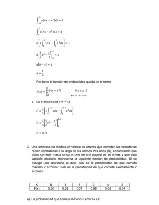 Por tanto la función de probabilidad queda de la forma
b. La probabilidad 1<P<1.5
3. Una empresa ha medido el número de errores que cometen las secretarias
recién contratadas a lo largo de los últimos tres años (X), encontrando que
éstas cometen hasta cinco errores en una página de 20 líneas y que esta
variable aleatoria representa la siguiente función de probabilidad. Si se
escoge una secretaria al azar, cual es la probabilidad de que cometa
máximo 2 errores? Cuál es la probabilidad de que cometa exactamente 2
errores?
X 0 1 2 3 4 5
F(x) 0.50 0.28 0.07 0.06 0.05 0.04
a) La probabilidad que cometa máximo 2 errores es:
 
