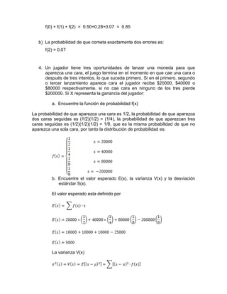 f(0) + f(1) + f(2) = 0.50+0.28+0.07 = 0.85
b) La probabilidad de que cometa exactamente dos errores es:
f(2) = 0.07
4. Un jugador tiene tres oportunidades de lanzar una moneda para que
aparezca una cara, el juego termina en el momento en que cae una cara o
después de tres intentos, lo que suceda primero. Si en el primero, segundo
o tercer lanzamiento aparece cara el jugador recibe $20000, $40000 o
$80000 respectivamente, si no cae cara en ninguno de los tres pierde
$200000. Si X representa la ganancia del jugador:
a. Encuentre la función de probabilidad f(x)
La probabilidad de que aparezca una cara es 1/2, la probabilidad de que aparezca
dos caras seguidas es (1/2)(1/2) = (1/4), la probabilidad de que aparezcan tres
caras seguidas es (1/2)(1/2)(1/2) = 1/8, que es la misma probabilidad de que no
aparezca una sola cara, por tanto la distribución de probabilidad es:
b. Encuentre el valor esperado E(x), la varianza V(x) y la desviación
estándar S(x).
El valor esperado esta definido por
La varianza V(x)
 