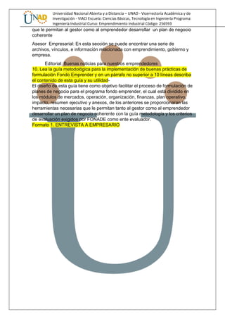 Universidad Nacional Abierta y a Distancia – UNAD - Vicerrectoría Académica y de
Investigación - VIACI Escuela: Ciencias Básicas, Tecnología en Ingeniería Programa:
Ingeniería Industrial Curso: Emprendimiento Industrial Código: 256593
que le permitan al gestor como al emprendedor desarrollar un plan de negocio
coherente
Asesor Empresarial: En esta sección se puede encontrar una serie de
archivos, vínculos, e información relacionada con emprendimiento, gobierno y
empresa.
Editorial: Buenas noticias para nuestros emprendedores
10. Lea la guía metodológica para la implementación de buenas prácticas de
formulación Fondo Emprender y en un párrafo no superior a 10 líneas describa
el contenido de esta guía y su utilidad-
El diseño de esta guía tiene como objetivo facilitar el proceso de formulación de
planes de negocio para el programa fondo emprender, el cual está dividido en
los módulos de mercados, operación, organización, finanzas, plan operativo,
impacto, resumen ejecutivo y anexos, de los anteriores se proporcionaran las
herramientas necesarias que le permitan tanto al gestor como al emprendedor
desarrollar un plan de negocio coherente con la guía metodología y los criterios
de evaluación exigidos por FONADE como ente evaluador.
Formato 1. ENTREVISTA A EMPRESARIO
 