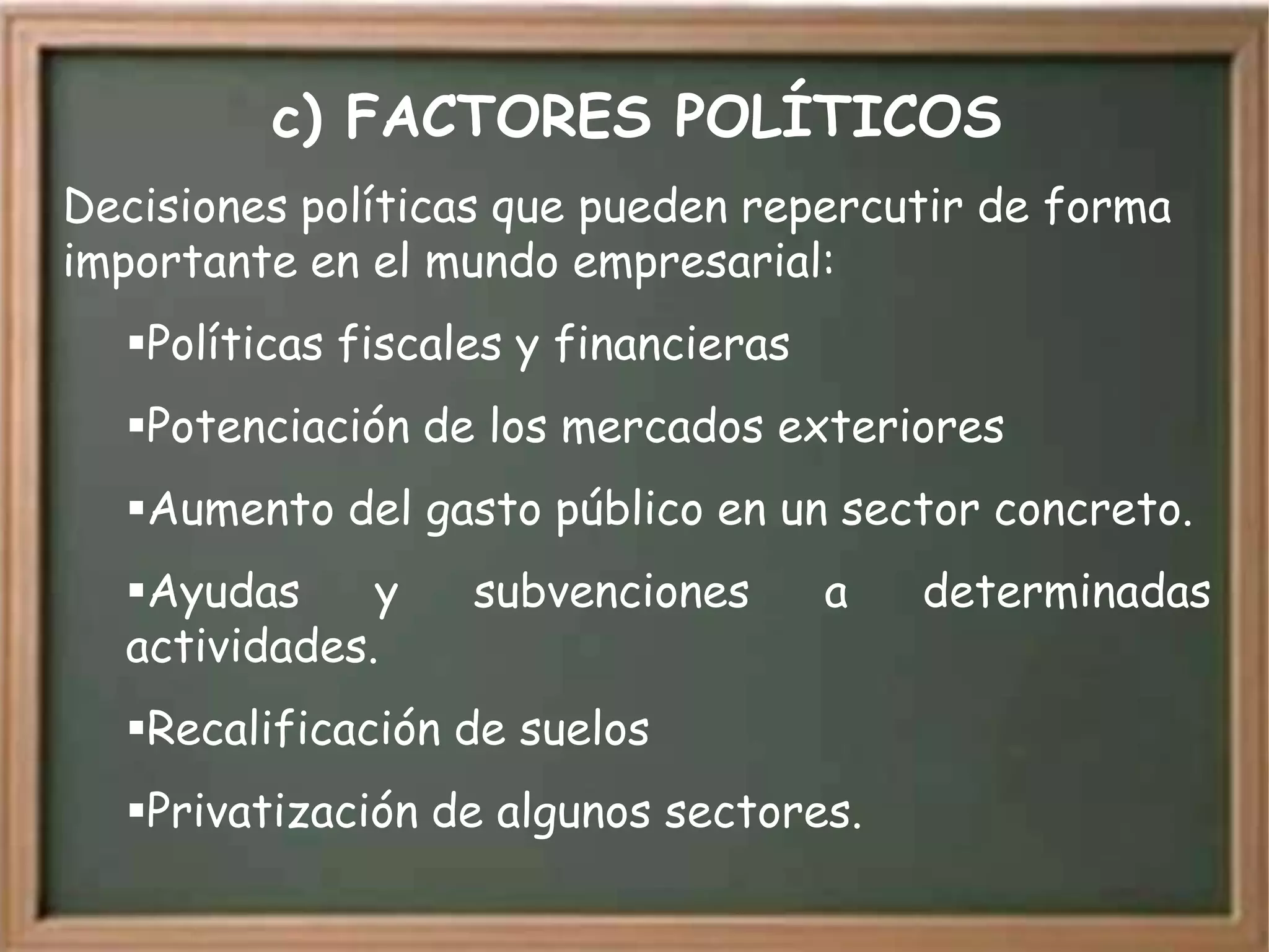 c) FACTORES POLÍTICOS
Decisiones políticas que pueden repercutir de forma
importante en el mundo empresarial:
  Políticas fiscales y financieras
  Potenciación de los mercados exteriores
  Aumento del gasto público en un sector concreto.
  Ayudas     y    subvenciones       a   determinadas
  actividades.
  Recalificación de suelos
  Privatización de algunos sectores.
 