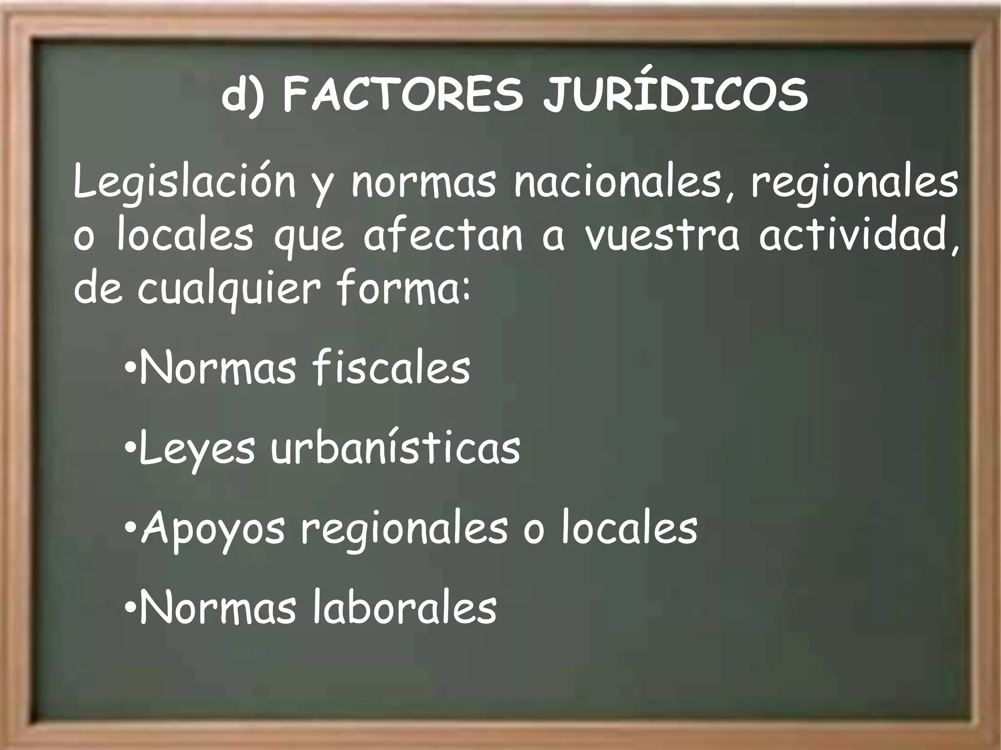 d) FACTORES JURÍDICOS
Legislación y normas nacionales, regionales
o locales que afectan a vuestra actividad,
de cualquier forma:
  •Normas fiscales
  •Leyes urbanísticas
  •Apoyos regionales o locales
  •Normas laborales
 
