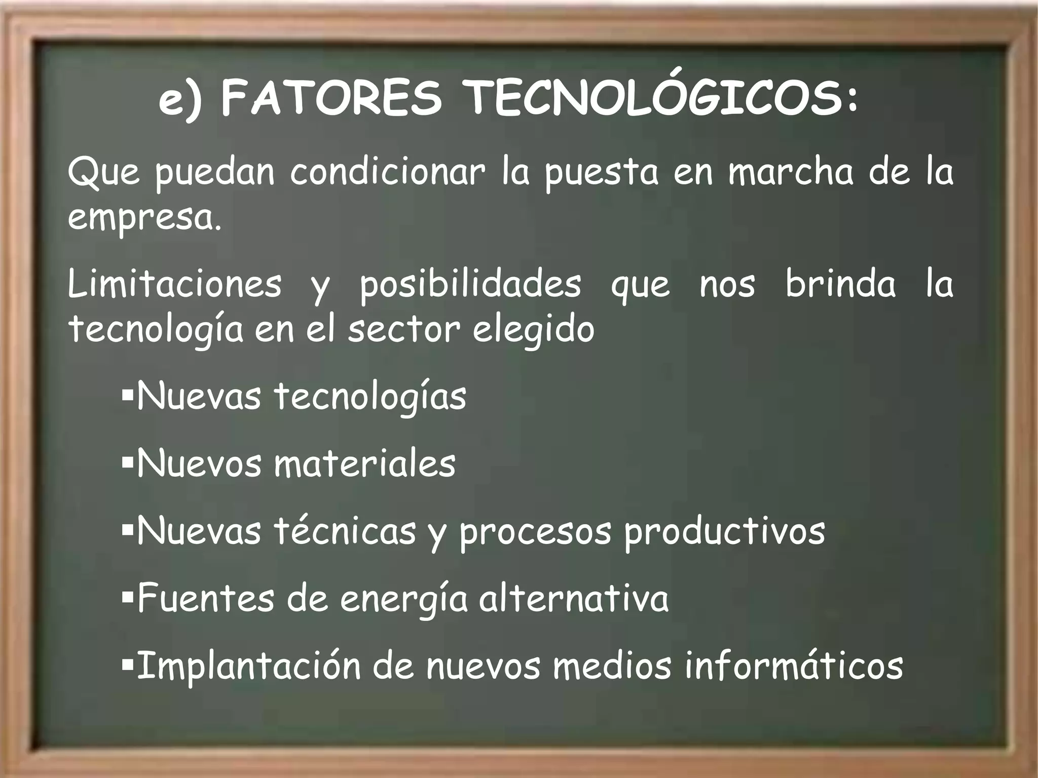 e) FATORES TECNOLÓGICOS:
Que puedan condicionar la puesta en marcha de la
empresa.
Limitaciones y posibilidades que nos brinda la
tecnología en el sector elegido
  Nuevas tecnologías
  Nuevos materiales
  Nuevas técnicas y procesos productivos
  Fuentes de energía alternativa
  Implantación de nuevos medios informáticos
 