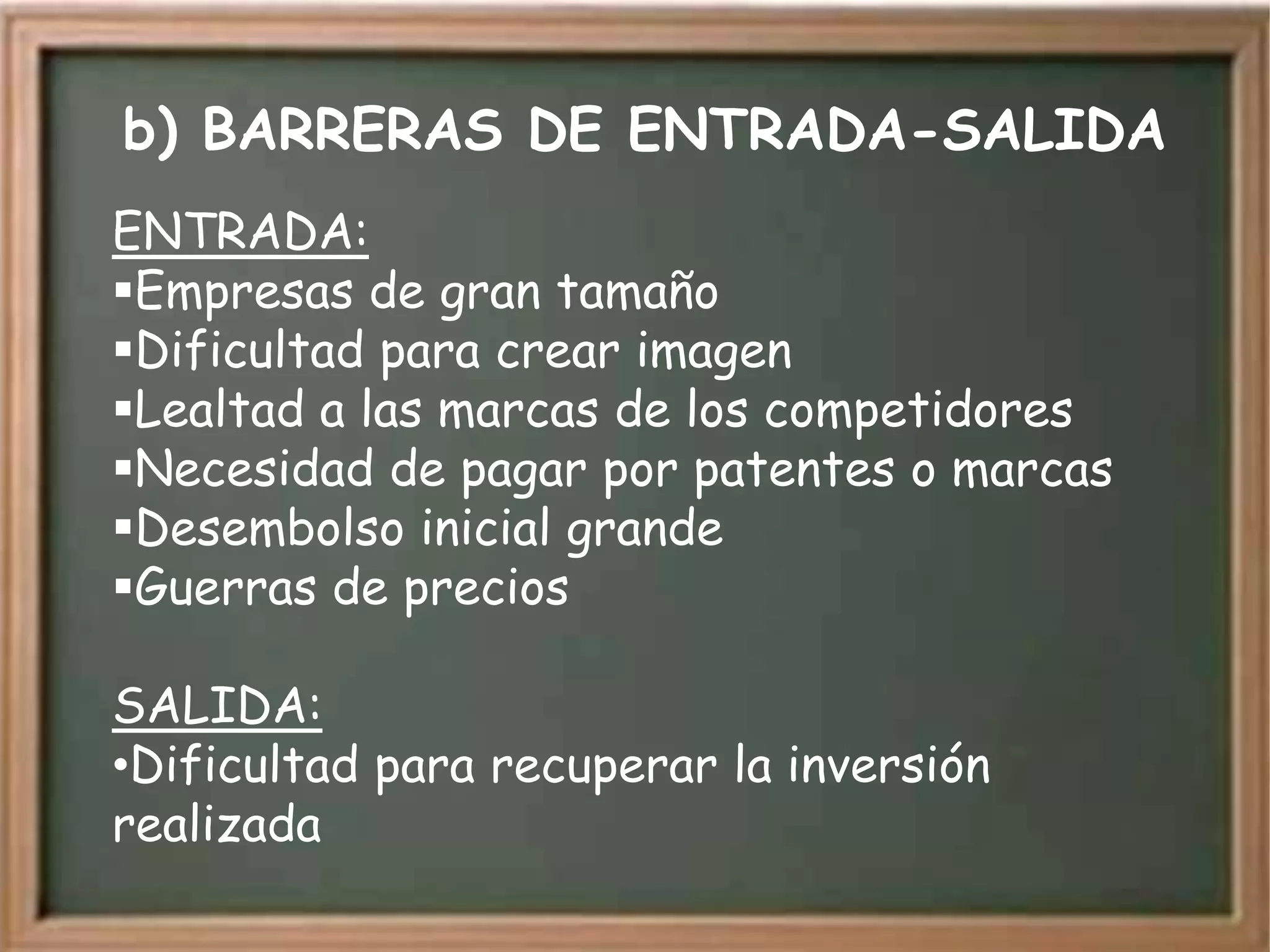 b) BARRERAS DE ENTRADA-SALIDA
ENTRADA:
Empresas de gran tamaño
Dificultad para crear imagen
Lealtad a las marcas de los competidores
Necesidad de pagar por patentes o marcas
Desembolso inicial grande
Guerras de precios

SALIDA:
•Dificultad para recuperar la inversión
realizada
 