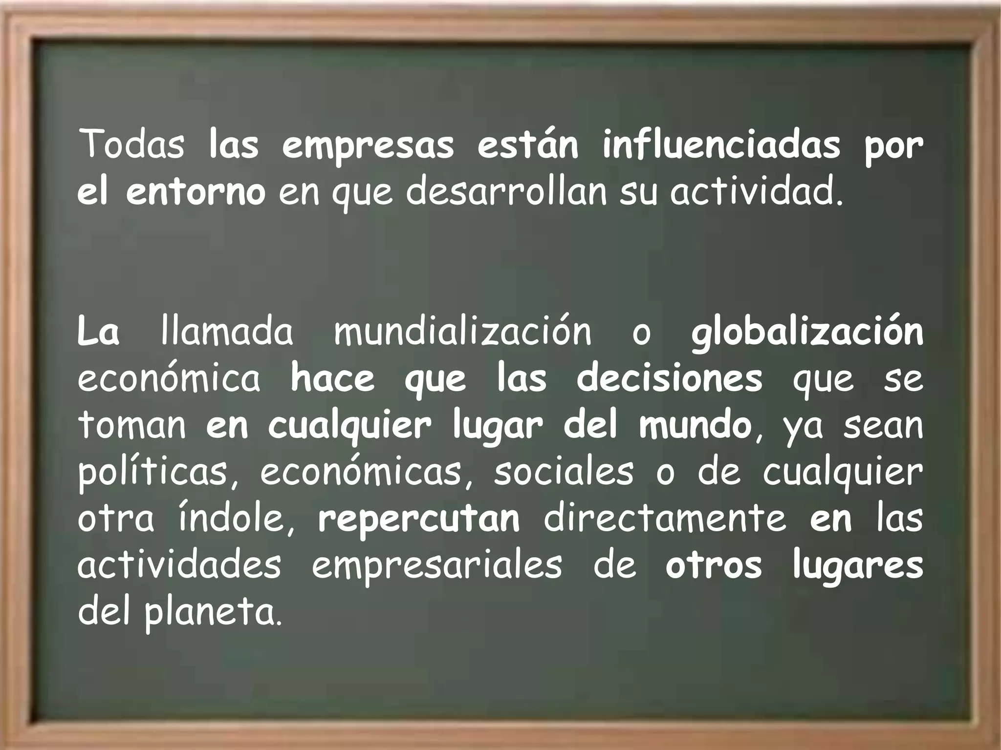 Todas las empresas están influenciadas por
el entorno en que desarrollan su actividad.


La llamada mundialización o globalización
económica hace que las decisiones que se
toman en cualquier lugar del mundo, ya sean
políticas, económicas, sociales o de cualquier
otra índole, repercutan directamente en las
actividades empresariales de otros lugares
del planeta.
 