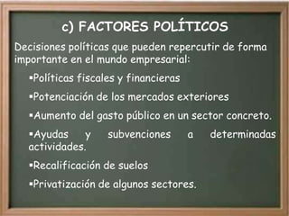 c) FACTORES POLÍTICOS
Decisiones políticas que pueden repercutir de forma
importante en el mundo empresarial:
  Políticas fiscales y financieras
  Potenciación de los mercados exteriores
  Aumento del gasto público en un sector concreto.
  Ayudas     y    subvenciones       a   determinadas
  actividades.
  Recalificación de suelos
  Privatización de algunos sectores.
 