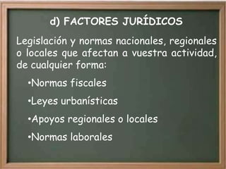 d) FACTORES JURÍDICOS
Legislación y normas nacionales, regionales
o locales que afectan a vuestra actividad,
de cualquier forma:
  •Normas fiscales
  •Leyes urbanísticas
  •Apoyos regionales o locales
  •Normas laborales
 