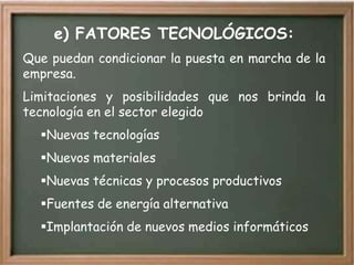 e) FATORES TECNOLÓGICOS:
Que puedan condicionar la puesta en marcha de la
empresa.
Limitaciones y posibilidades que nos brinda la
tecnología en el sector elegido
  Nuevas tecnologías
  Nuevos materiales
  Nuevas técnicas y procesos productivos
  Fuentes de energía alternativa
  Implantación de nuevos medios informáticos
 