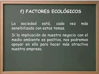 f) FACTORES ECOLÓGICOS

La sociedad está, cada           vez   más
sensibilizada con estos temas.
Si la implicación de nuestro negocio con el
medio ambiente es positiva, nos podremos
apoyar en ello para hacer más atractiva
nuestra empresa.
 