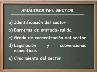 ANÁLISIS DEL SECTOR

a) Identificación del sector
b) Barreras de entrada-salida
c) Grado de concentración del sector
d) Legislación    y      subvenciones
   específicas
e) Crecimiento del sector
 