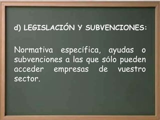 d) LEGISLACIÓN Y SUBVENCIONES:


Normativa específica, ayudas o
subvenciones a las que sólo pueden
acceder empresas de vuestro
sector.
 