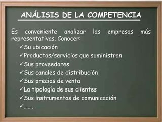 ANÁLISIS DE LA COMPETENCIA

Es conveniente analizar las empresas      más
representativas. Conocer:
   Su ubicación
   Productos/servicios que suministran
   Sus proveedores
   Sus canales de distribución
   Sus precios de venta
   La tipología de sus clientes
   Sus instrumentos de comunicación
   …….
 