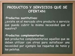 PRODUCTOS Y SERVICIOS QUE SE
          OFERTAN:
•Productos sustitutivos:
¿existe en el mercado otro producto o servicio
que pueda cubrir la misma necesidad que el
nuestro?

•Productos complementarios:
son productos complementarios aquellos que se
deben utilizar con otros para satisfacer una
necesidad por ejemplo las raquetas de tenis y
las pelotas.
 
