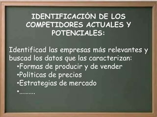 IDENTIFICACIÓN DE LOS
     COMPETIDORES ACTUALES Y
          POTENCIALES:

Identificad las empresas más relevantes y
buscad los datos que las caracterizan:
  •Formas de producir y de vender
  •Políticas de precios
  •Estrategias de mercado
  •……….
 