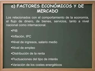 a) FACTORES ECONÓMICOS Y DE
             MERCADO
Los relacionados con el comportamiento de la economía,
el flujo de dinero, de bienes, servicios, tanto a nivel
nacional como internacional.
   PIB
   Inflación, IPC
   Nivel de ingresos, salario medio
   Nivel de empleo
   Distribución de la renta
   Fluctuaciones del tipo de interés
   Variación de los costes energéticos
 