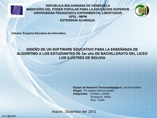 REPUBLICA BOLIVARIANA DE VENEZUELA
           MINISTERIO DEL PODER POPULAR PARA LA EDUCACION SUPERIOR
               UNIVERSIDAD PEDAGOGICA EXPERIMENTAL LIBERTADOR
                                  UPEL- IMPM
                              EXTENSION ACARIGUA



Cátedra: Proyecto Educativo de Informática




        DISEÑO DE UN SOFTWARE EDUCATIVO PARA LA ENSEÑANZA DE
    ALGORITMO A LOS ESTUDIANTES DE 3er año DE BACHILLERATO DEL LICEO
                        LOS ILUSTRES DE BOLIVIA




                                             Equipo de Asesoría Tecno-pedagógica: Las Invencibles
                                             Slogan: “En equipo todo se puede”
                                             Integrantes: Cordero, Lisbeth
                                                           Rodríguez, Adela
                                                           Ruiz, Yudith



                               Araure, Diciembre del 2012
 