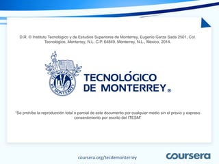 coursera.org/tecdemonterrey
D.R. © Instituto Tecnológico y de Estudios Superiores de Monterrey, Eugenio Garza Sada 2501, Col.
Tecnológico, Monterrey, N.L. C.P. 64849. Monterrey, N.L., México, 2014.
“Se prohíbe la reproducción total o parcial de este documento por cualquier medio sin el previo y expreso
consentimiento por escrito del ITESM”
 