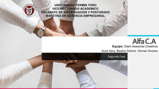 AlfaC.A
Segunda Fase
UNIVERSIDAD FERMIN TORO
VICE-RECTORADO ACADEMICO
DECANATO DE INVESTIGACION Y POSTGRADO
MAESTRIA EN GERENCIA EMPRESARIAL
Equipo: Glam Asesores Creativos
Aura Vera, Beatriz Doliner, Osman Alvarez
 