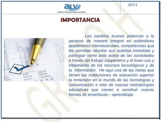 2011IMPORTANCIA	Los cambios buscan potenciar a la persona de manera integral en estándares académicos internacionales, competencias que les permitan abordar sus realidad inmediata y participar como ente activo de las sociedades  a través del trabajo cooperativo y el buen uso y tratamiento de los recursos tecnológicos y de la  información.  He aquí una de las metas que tienen las instituciones de educación superior  la inmersión en el mundo de las tecnologías y comunicación a más de nuevas metodologías educativas que vienen a construir nuevos formas de enseñanza – aprendizaje.