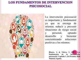 Blanco, A & Valera, S (2007) Los
fundamentos de la intervención
psicosocial. Capítulo 1. Ed Prentice Hall
Madrid, España.
La intervención psicosocial
es importante y fundamental
ya que se encarga de
orientar, reducir y prevenir
situaciones de riesgo social
y personal, optando
desarrollo y bienestar
concientizando soluciones
positivas a los mismos.
 