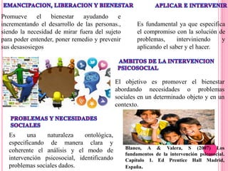 Blanco, A & Valera, S (2007) Los
fundamentos de la intervención psicosocial.
Capítulo 1. Ed Prentice Hall Madrid,
España.
Promueve el bienestar ayudando e
incrementando el desarrollo de las personas.,
siendo la necesidad de mirar fuera del sujeto
para poder entender, poner remedio y prevenir
sus desasosiegos
Es fundamental ya que especifica
el compromiso con la solución de
problemas, interviniendo y
aplicando el saber y el hacer.
El objetivo es promover el bienestar
abordando necesidades o problemas
sociales en un determinado objeto y en un
contexto.
Es una naturaleza ontológica,
especificando de manera clara y
coherente el análisis y el modo de
intervención psicosocial, identificando
problemas sociales dados.
 