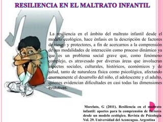 Morelato, G (2011). Resiliencia en el maltrato
infantil: aportes para la comprensión de factores
desde un modelo ecológico. Revista de Psicología
Vol. 29. Universidad del Aconcagua. Argentina
La resiliencia en el ámbito del maltrato infantil desde el
modelo ecológico, hace énfasis en la descripción de factores
de riesgo y protectores, a fin de acercarnos a la comprensión
de sus modalidades de interacción como proceso dinámico ya
que es un problema social grave que, como fenómeno
complejo, es atravesado por diversas áreas que involucran
aspectos sociales, culturales, históricos, económicos y de
salud, tanto de naturaleza física como psicológica, afectando
enormemente el desarrollo del niño, el adolescente y el adulto,
quienes evidencian dificultades en casi todas las dimensiones
evolutivas.
 