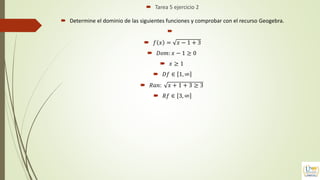  Tarea 5 ejercicio 2
 Determine el dominio de las siguientes funciones y comprobar con el recurso Geogebra.

 𝑓 𝑥 = 𝑥 − 1 + 3
 𝐷𝑜𝑚: 𝑥 − 1 ≥ 0
 𝑥 ≥ 1
 𝐷𝑓 ∈ 1, ∞
 𝑅𝑎𝑛: 𝑥 + 1 + 3 ≥ 3
 𝑅𝑓 ∈ 3, ∞
 